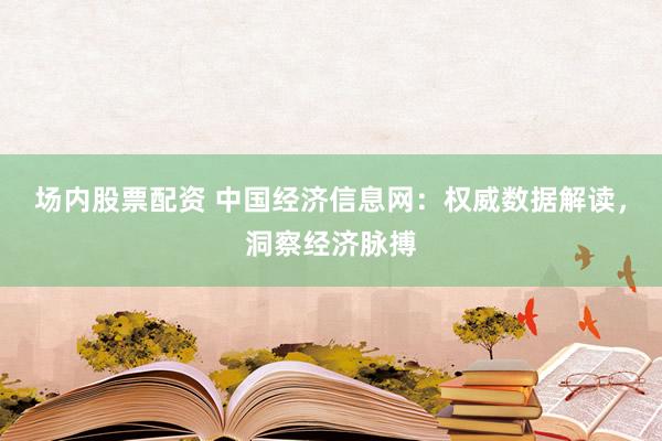 场内股票配资 中国经济信息网：权威数据解读，洞察经济脉搏