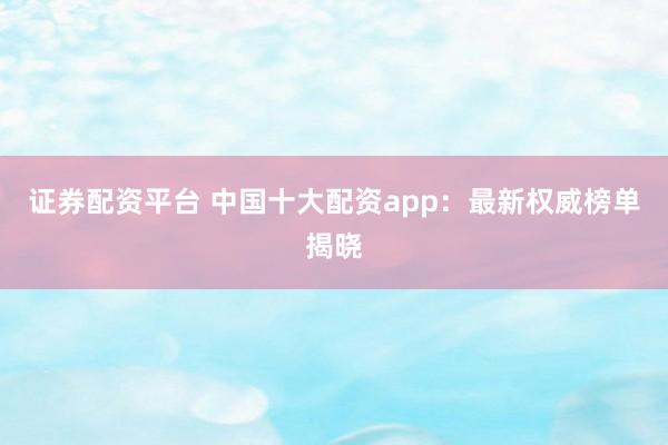 证券配资平台 中国十大配资app：最新权威榜单揭晓