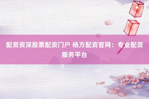 配资资深股票配资门户 杨方配资官网：专业配资服务平台