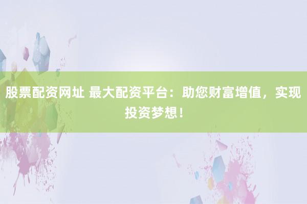 股票配资网址 最大配资平台：助您财富增值，实现投资梦想！