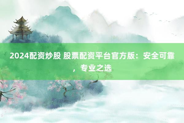 2024配资炒股 股票配资平台官方版：安全可靠，专业之选