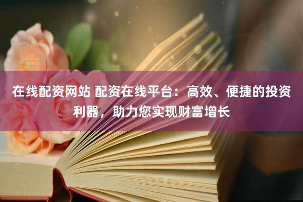 在线配资网站 配资在线平台：高效、便捷的投资利器，助力您实现财富增长