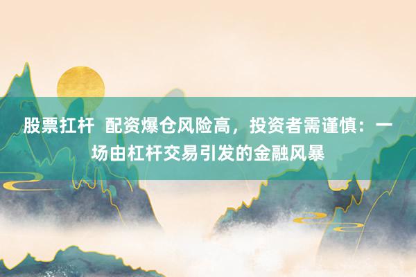 股票扛杆  配资爆仓风险高，投资者需谨慎：一场由杠杆交易引发的金融风暴