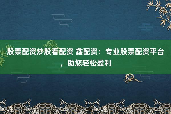 股票配资炒股看配资 鑫配资：专业股票配资平台，助您轻松盈利