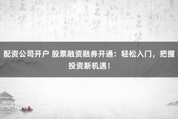 配资公司开户 股票融资融券开通：轻松入门，把握投资新机遇！