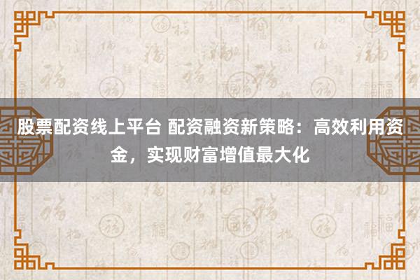 股票配资线上平台 配资融资新策略：高效利用资金，实现财富增值最大化
