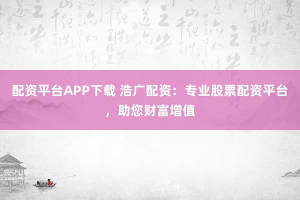 配资平台APP下载 浩广配资：专业股票配资平台，助您财富增值