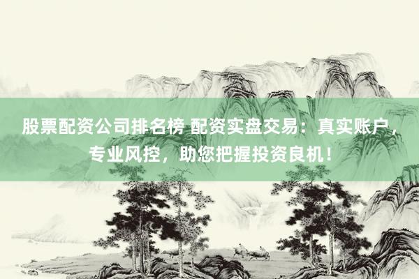 股票配资公司排名榜 配资实盘交易：真实账户，专业风控，助您把握投资良机！