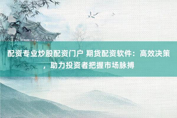 配资专业炒股配资门户 期货配资软件：高效决策，助力投资者把握市场脉搏