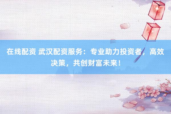 在线配资 武汉配资服务：专业助力投资者，高效决策，共创财富未来！
