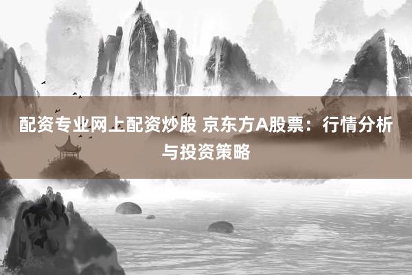 配资专业网上配资炒股 京东方A股票：行情分析与投资策略