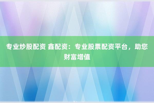 专业炒股配资 鑫配资：专业股票配资平台，助您财富增值