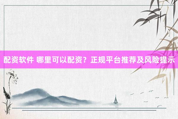 配资软件 哪里可以配资？正规平台推荐及风险提示