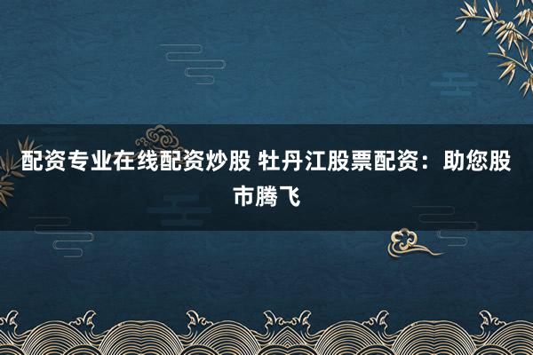 配资专业在线配资炒股 牡丹江股票配资：助您股市腾飞