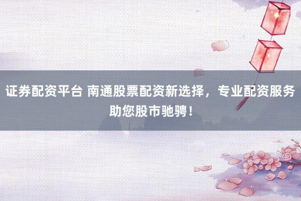 证券配资平台 南通股票配资新选择，专业配资服务助您股市驰骋！