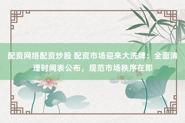 配资网络配资炒股 配资市场迎来大洗牌：全面清理时间表公布，规范市场秩序在即