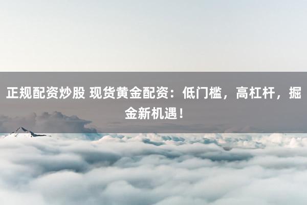 正规配资炒股 现货黄金配资：低门槛，高杠杆，掘金新机遇！
