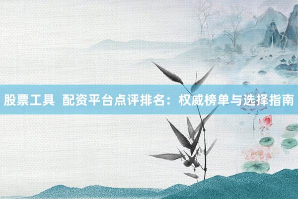 股票工具  配资平台点评排名：权威榜单与选择指南