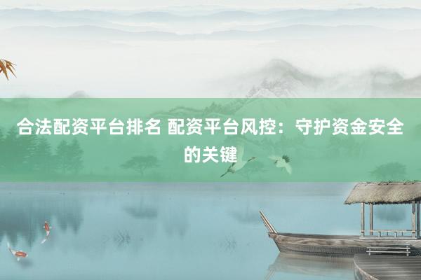合法配资平台排名 配资平台风控：守护资金安全的关键