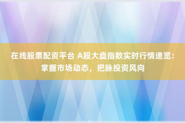 在线股票配资平台 A股大盘指数实时行情速览：掌握市场动态，把脉投资风向