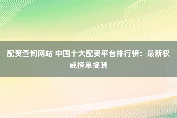 配资查询网站 中国十大配资平台排行榜：最新权威榜单揭晓