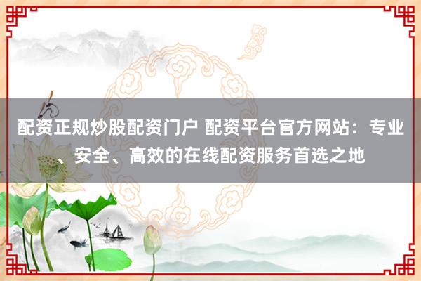 配资正规炒股配资门户 配资平台官方网站：专业、安全、高效的在线配资服务首选之地