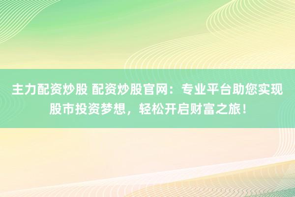 主力配资炒股 配资炒股官网：专业平台助您实现股市投资梦想，轻松开启财富之旅！