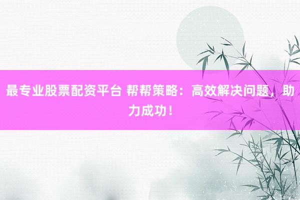 最专业股票配资平台 帮帮策略：高效解决问题，助力成功！