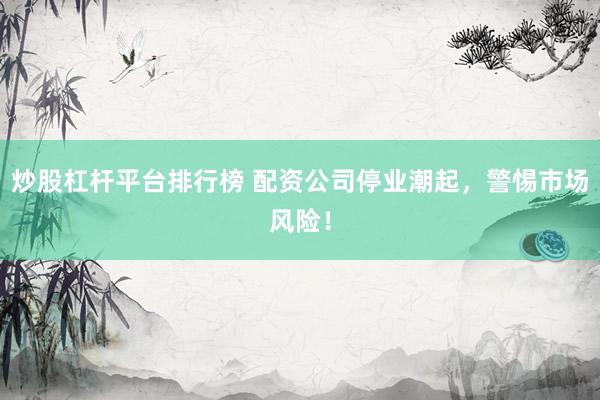 炒股杠杆平台排行榜 配资公司停业潮起，警惕市场风险！