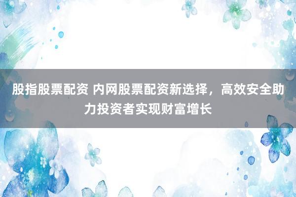 股指股票配资 内网股票配资新选择，高效安全助力投资者实现财富增长
