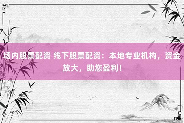 场内股票配资 线下股票配资：本地专业机构，资金放大，助您盈利！