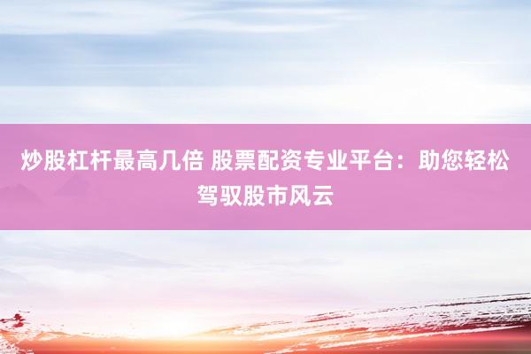 炒股杠杆最高几倍 股票配资专业平台：助您轻松驾驭股市风云