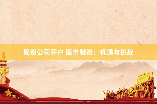 配资公司开户 股市融资：机遇与挑战