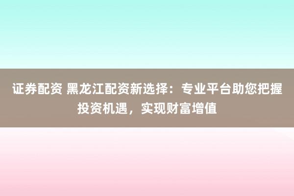 证券配资 黑龙江配资新选择：专业平台助您把握投资机遇，实现财富增值