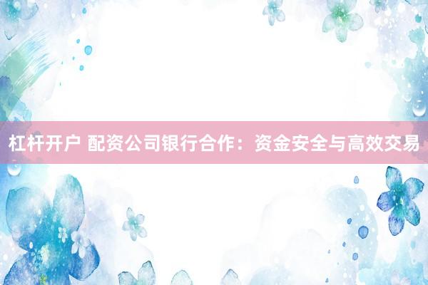 杠杆开户 配资公司银行合作：资金安全与高效交易