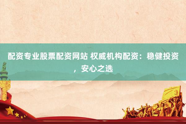 配资专业股票配资网站 权威机构配资：稳健投资，安心之选