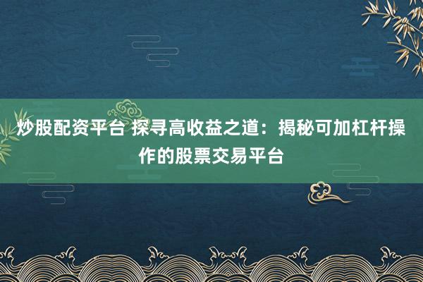 炒股配资平台 探寻高收益之道：揭秘可加杠杆操作的股票交易平台