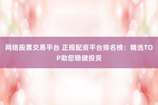 网络股票交易平台 正规配资平台排名榜：精选TOP助您稳健投资