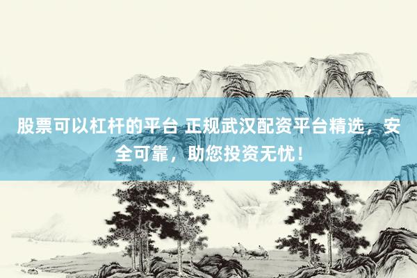 股票可以杠杆的平台 正规武汉配资平台精选，安全可靠，助您投资无忧！