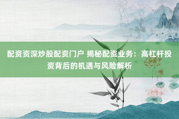 配资资深炒股配资门户 揭秘配资业务：高杠杆投资背后的机遇与风险解析