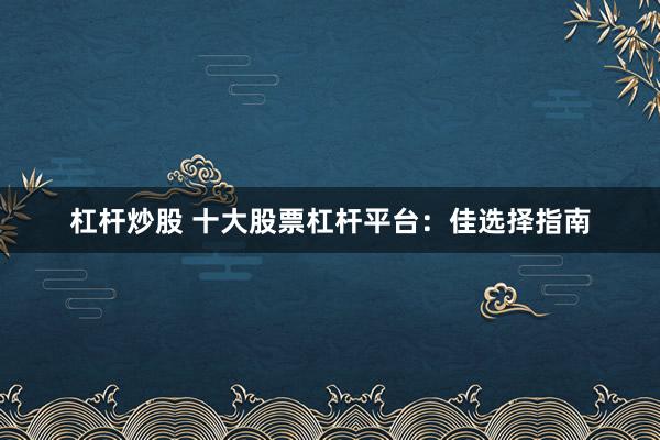 杠杆炒股 十大股票杠杆平台：佳选择指南
