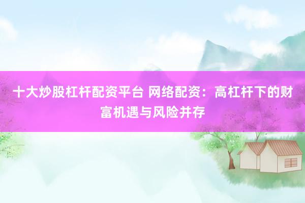 十大炒股杠杆配资平台 网络配资：高杠杆下的财富机遇与风险并存