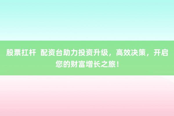 股票扛杆  配资台助力投资升级，高效决策，开启您的财富增长之旅！
