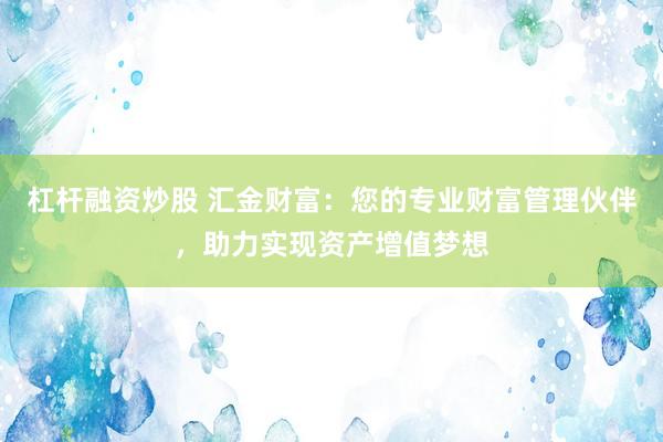 杠杆融资炒股 汇金财富：您的专业财富管理伙伴，助力实现资产增值梦想