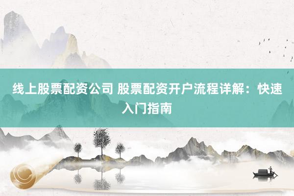 线上股票配资公司 股票配资开户流程详解：快速入门指南