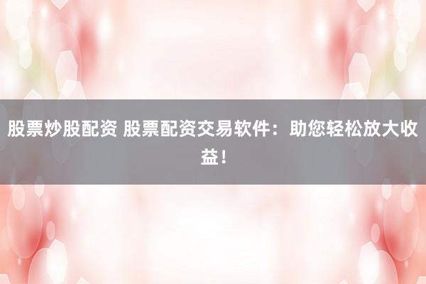 股票炒股配资 股票配资交易软件：助您轻松放大收益！