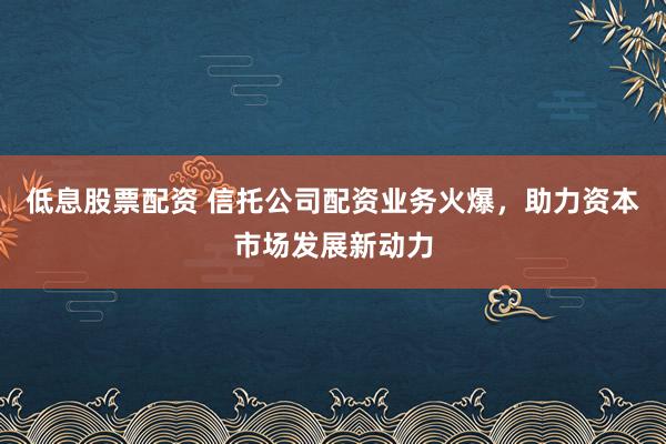 低息股票配资 信托公司配资业务火爆，助力资本市场发展新动力