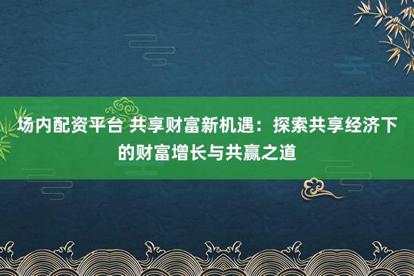 场内配资平台 共享财富新机遇:探索共享经济下的财富增长与共赢之道