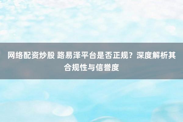 网络配资炒股 路易泽平台是否正规？深度解析其合规性与信誉度
