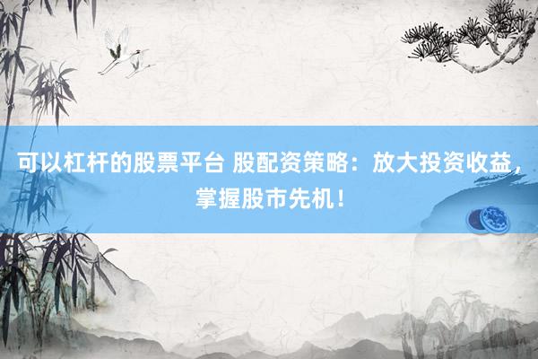 可以杠杆的股票平台 股配资策略：放大投资收益，掌握股市先机！